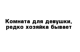 Комната для девушки, редко хозяйка бывает